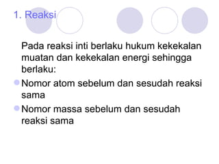 1. Reaksi Pada reaksi inti berlaku hukum kekekalan muatan dan kekekalan energi sehingga berlaku: Nomor atom sebelum dan sesudah reaksi sama Nomor massa sebelum dan sesudah reaksi sama 