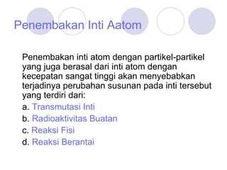 Penembakan Inti Aatom Penembakan inti atom dengan partikel-partikel yang juga berasal dari inti atom dengan kecepatan sangat tinggi akan menyebabkan terjadinya perubahan susunan pada inti tersebut yang terdiri dari: a.  Transmutasi Inti b.  Radioaktivitas Buatan c.  Reaksi Fisi d.  Reaksi Berantai 