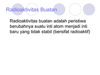 Radioaktivitas Buatan Radioaktivitas buatan adalah peristiwa berubahnya suatu inti atom menjadi inti baru yang tidak stabil (bersifat radioaktif) 