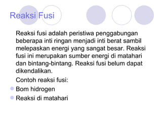 Reaksi Fusi Reaksi fusi adalah peristiwa penggabungan beberapa inti ringan menjadi inti berat sambil melepaskan energi yang sangat besar. Reaksi fusi ini merupakan sumber energi di matahari dan bintang-bintang. Reaksi fusi belum dapat dikendalikan.  Contoh reaksi fusi: Bom hidrogen Reaksi di matahari 