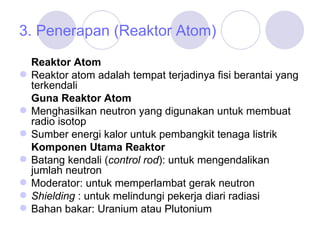 3. Penerapan (Reaktor Atom) Reaktor Atom Reaktor atom adalah tempat terjadinya fisi berantai yang terkendali Guna Reaktor Atom Menghasilkan neutron yang digunakan untuk membuat radio isotop Sumber energi kalor untuk pembangkit tenaga listrik Komponen Utama Reaktor Batang kendali ( control rod ): untuk mengendalikan jumlah neutron Moderator: untuk memperlambat gerak neutron Shielding  : untuk melindungi pekerja diari radiasi Bahan bakar: Uranium atau Plutonium 