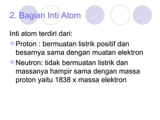 2. Bagian Inti Atom Inti atom terdiri dari: Proton : bermuatan listrik positif dan besarnya sama dengan muatan elektron Neutron: tidak bermuatan listrik dan massanya hampir sama dengan massa proton yaitu 1838 x massa elektron 