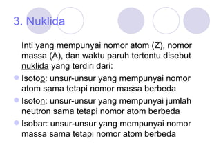 3. Nuklida Inti yang mempunyai nomor atom (Z), nomor massa (A), dan waktu paruh tertentu disebut  nuklida  yang terdiri dari: Isoto p : unsur-unsur yang mempunyai nomor atom sama tetapi nomor massa berbeda Isoto n : unsur-unsur yang mempunyai jumlah neutron sama tetapi nomor atom berbeda Isobar: unsur-unsur yang mempunyai nomor massa sama tetapi nomor atom berbeda 