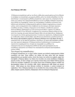 Λουί Ντάγκερ 1787-1851
Ο Ντάγκερ συνεργάστηκε μαζί με τον Νιεπς, αλλά μόνο μερικά χρόνια μετά τον θάνατο
το κατάφερε να ανακαλύψει μια χημική μέθοδο, μέσω της οποίας οδηγήθηκε στο ίδιο
αποτέλεσμα· η συγκεκριμένη μέθοδος ονομάστηκε, προς τιμήν του, νταγκεροτυπία. Ο
τύπος των εικόνων που πραγματοποιήθηκαν με αυτή τη μέθοδο επέδρασε σημαντικά
στην εξέλιξη της ζωγραφικής, κυρίως της τοπιογραφίας.Η μέθοδος συνίσταται στην
έκθεση μιας ασημένιας ή επαργυρωμένης χάλκινης πλάκας επιχρισμένης με ατμούς
ιωδίου, ώστε να σχηματιστεί στην επιφάνειά της ένα στρώμα ιωδιούχου αργύρου,
ευαίσθητο στο φως. Η πλάκα, στηριγμένη σε ένα πλαίσιο, τοποθετείτο μέσα σε
σκοτεινό θάλαμο εφοδιασμένο με έναν αντικειμενικό φακό· ο χρόνος της έκθεσης
κυμαινόταν από 15 έως 30 λεπτά. Η εμφάνιση της τυπωμένης πλάκας γινόταν σε ένα
κουτί που περιείχε μία μικρή ηλεκτρική λάμπα τόξου και μία κάψουλα με υδράργυρο,
τους ατμούς του οποίου χρησιμοποιούσαν. Η εικόνα που προέκυπτε, σταθεροποιημένη
με υποθειώδες νάτριο (υποσουλφίτ), ήταν θετική και αποτελούσε μοναδικό αντίτυπο.
Μια πρώιμη φωτογραφική μηχανή του Ντάγκερ ολόκληρο κουτί είχε βάρος 50 κιλά. Η
νταγκεροτυπία, αν και αρκετά περίπλοκη, αποτέλεσε την πρώτη φωτογραφική μέθοδο
που είχε πρακτική εφαρμογή. Ο Ντάγκερ ανέλυσε διεξοδικότερα τη συγκεκριμένη
τεχνική στα συγγράμματά του, Ιστορία και περιγραφή των μεθόδων της
νταγκεροτυπίας και του διοράματος (1839) και Νέα μέσα προπαρασκευής του
ευαίσθητου στρώματος των πλακών που προορίζονται να δεχτούν φωτογραφικές
εικόνες (1844).
Την στιγμή της ανακάλυψης:
Ο Ντάγκερ ανακάλυψε ότι οι ατμοί ιωδίου έκαναν μια στιλπνή επαργυρωμένη πλάκα
ευαίσθητη στο φως. Όταν εξέθετε την πλάκα στο φως μέσα από μια κάμερα,
σχηματίζονταν μια αμυδρή εικόνα, τίποτε δεν έκανε την εικόνα πιο εμφανή, μέχρι που
ένα βράδυ ο Ντάγκερ άφησε την πλάκα στο ντουλάπι στο οποίο αποθήκευε διάφορες
χημικές ουσίες. Το πρωί υπήρχε μια ευκρινής εικόνα πάνω στην πλάκα! Κάποια χημική
ουσία στο ντουλάπι «εμφάνιζε» την εικόνα, όμως ποιά; Ο Ντάγκερ άρχισε να βάζει μια
φωτογραφική πλάκα στο ντουλάπι κάθε νύχτα, αφαιρώντας κάθε φορά μια χημική
ουσία . Αλλά ακόμα και όταν άδειασε εντελώς το ντουλάπι, η εικόνα συνέχισε να
εμφανίζετε. Τότε ο Ντάγκερ πρόσεξε ότι το ντουλάπι δεν είναι εντελώς άδειο. Στο κάτω
ράφι υπήρχαν μερικές σταγόνες υδραργύρου από ένα σπασμένο θερμόμετρο.
 