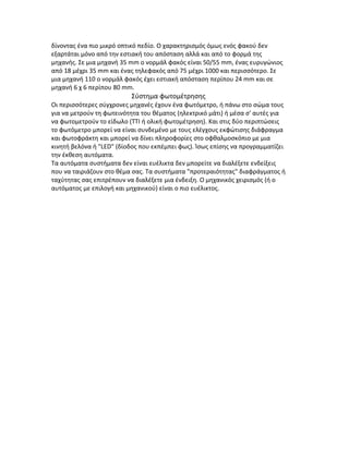 δίνοντας ένα πιο μικρό οπτικό πεδίο. Ο χαρακτηρισμός όμως ενός φακού δεν
εξαρτάται μόνο από την εστιακή του απόσταση αλλά και από το φορμά της
μηχανής. Σε μια μηχανή 35 mm ο νορμάλ φακός είναι 50/55 mm, ένας ευρυγώνιος
από 18 μέχρι 35 mm και ένας τηλεφακός από 75 μέχρι 1000 και περισσότερο. Σε
μια μηχανή 110 ο νορμάλ φακός έχει εστιακή απόσταση περίπου 24 mm και σε
μηχανή 6 χ 6 περίπου 80 mm.
Σύστημα φωτομέτρησης
Οι περισσότερες σύγχρονες μηχανές έχουν ένα φωτόμετρο, ή πάνω στο σώμα τους
για να μετρούν τη φωτεινότητα του θέματος (ηλεκτρικό μάτι) ή μέσα σ' αυτές για
να φωτομετρούν το είδωλο (ΤΤΙ ή ολική φωτομέτρηση). Και στις δύο περιπτώσεις
το φωτόμετρο μπορεί να είναι συνδεμένο με τους ελέγχους εκφώτισης διάφραγμα
και φωτοφράκτη και μπορεί να δίνει πληροφορίες στο οφθαλμοσκόπιο με μια
κινητή βελόνα ή "LED" (δίοδος που εκπέμπει φως). Ίσως επίσης να προγραμματίζει
την έκθεση αυτόματα.
Τα αυτόματα συστήματα δεν είναι ευέλικτα δεν μπορείτε να διαλέξετε ενδείξεις
που να ταιριάζουν στο θέμα σας. Τα συστήματα "προτεραιότητας" διαφράγματος ή
ταχύτητας σας επιτρέπουν να διαλέξετε μια ένδειξη. Ο μηχανικός χειρισμός (ή ο
αυτόματος με επιλογή και μηχανικού) είναι ο πιο ευέλικτος.
 