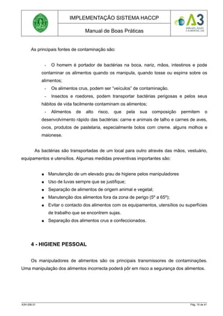 IMPLEMENTAÇÃO SISTEMA HACCP
Manual de Boas Práticas
As principais fontes de contaminação são:
- O homem é portador de bactérias na boca, nariz, mãos, intestinos e pode
contaminar os alimentos quando os manipula, quando tosse ou espirra sobre os
alimentos;
- Os alimentos crus, podem ser “veículos” de contaminação.
- Insectos e roedores, podem transportar bactérias perigosas e pelos seus
hábitos de vida facilmente contaminam os alimentos;
- Alimentos de alto risco, que pela sua composição permitem o
desenvolvimento rápido das bactérias: carne e animais de talho e carnes de aves,
ovos, produtos de pastelaria, especialmente bolos com creme. alguns molhos e
maionese.
As bactérias são transportadas de um local para outro através das mãos, vestuário,
equipamentos e utensílios. Algumas medidas preventivas importantes são:
● Manutenção de um elevado grau de higiene pelos manipuladores
● Uso de luvas sempre que se justifique;
● Separação de alimentos de origem animal e vegetal;
● Manutenção dos alimentos fora da zona de perigo (5º a 65º);
● Evitar o contacto dos alimentos com os equipamentos, utensílios ou superfícies
de trabalho que se encontrem sujas.
● Separação dos alimentos crus e confeccionados.
4 - HIGIENE PESSOAL
Os manipuladores de alimentos são os principais transmissores de contaminações.
Uma manipulação dos alimentos incorrecta poderá pôr em risco a segurança dos alimentos.
A3H.006.01 Pág. 10 de 41
 