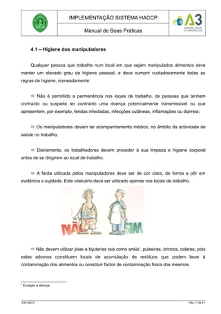 IMPLEMENTAÇÃO SISTEMA HACCP
Manual de Boas Práticas
4.1 – Higiene dos manipuladores
Qualquer pessoa que trabalhe num local em que sejam manipulados alimentos deve
manter um elevado grau de higiene pessoal, e deve cumprir cuidadosamente todas as
regras de higiene, nomeadamente:
 Não é permitido a permanência nos locais de trabalho, de pessoas que tenham
contraído ou suspeite ter contraído uma doença potencialmente transmissível ou que
apresentem, por exemplo, feridas infectadas, infecções cutâneas, inflamações ou diarreia;
 Os manipuladores devem ter acompanhamento médico, no âmbito da actividade de
saúde no trabalho;
 Diariamente, os trabalhadores devem proceder à sua limpeza e higiene corporal
antes de se dirigirem ao local de trabalho.
 A farda utilizada pelos manipuladores deve ser de cor clara, de forma a pôr em
evidência a sujidade. Este vestuário deve ser utilizado apenas nos locais de trabalho.
 Não devem utilizar jóias e bijuterias tais como anéis1
, pulseiras, brincos, colares, pois
estes adornos constituem locais de acumulação de resíduos que podem levar à
contaminação dos alimentos ou constituir factor de contaminação física dos mesmos.
1
Excepto a aliança
A3H.006.01 Pág. 11 de 41
 