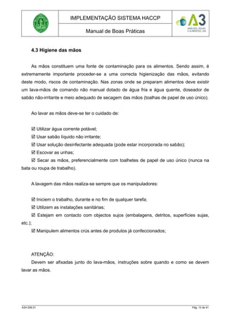 IMPLEMENTAÇÃO SISTEMA HACCP
Manual de Boas Práticas
4.3 Higiene das mãos
As mãos constituem uma fonte de contaminação para os alimentos. Sendo assim, é
extremamente importante proceder-se a uma correcta higienização das mãos, evitando
deste modo, riscos de contaminação. Nas zonas onde se preparam alimentos deve existir
um lava-mãos de comando não manual dotado de água fria e água quente, doseador de
sabão não-irritante e meio adequado de secagem das mãos (toalhas de papel de uso único).
Ao lavar as mãos deve-se ter o cuidado de:
 Utilizar água corrente potável;
 Usar sabão líquido não irritante;
 Usar solução desinfectante adequada (pode estar incorporada no sabão);
 Escovar as unhas;
 Secar as mãos, preferencialmente com toalhetes de papel de uso único (nunca na
bata ou roupa de trabalho).
A lavagem das mãos realiza-se sempre que os manipuladores:
 Iniciem o trabalho, durante e no fim de qualquer tarefa;
 Utilizem as instalações sanitárias;
 Estejam em contacto com objectos sujos (embalagens, detritos, superfícies sujas,
etc.);
 Manipulem alimentos crús antes de produtos já confeccionados;
ATENÇÃO:
Devem ser afixadas junto do lava-mãos, instruções sobre quando e como se devem
lavar as mãos.
A3H.006.01 Pág. 13 de 41
 
