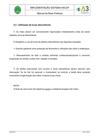 IMPLEMENTAÇÃO SISTEMA HACCP
Manual de Boas Práticas
4.3 - Utilização de luvas descartáveis
 As mãos devem ser correctamente higienizadas imediatamente antes de serem
calçadas as luvas descartáveis.
É obrigatório o uso de luvas de plástico descartáveis nas seguintes situações:
 Quando aplicável como protecção de ferimentos e infecções das mãos e antebraços;
 Manuseamento de todo o produto alimentar confeccionado/pronto a consumir,
preparação de sandes, pratos frios, saladas e entradas.
 As tarefas executadas com recurso a luvas descartáveis devem decorrer sem
interrupção. Se tal não for possível, o manipulador ao reiniciar a tarefa deve proceder
novamente à higienização das mãos e colocar luvas novas.
NOTA:
O facto de usar luvas não dispensa nunca a cuidadosa lavagem das mãos.
A3H.006.01 Pág. 14 de 41
 