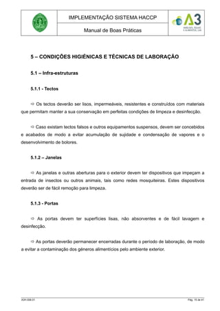 IMPLEMENTAÇÃO SISTEMA HACCP
Manual de Boas Práticas
5 – CONDIÇÕES HIGIÉNICAS E TÉCNICAS DE LABORAÇÃO
5.1 – Infra-estruturas
5.1.1 - Tectos
 Os tectos deverão ser lisos, impermeáveis, resistentes e construídos com materiais
que permitam manter a sua conservação em perfeitas condições de limpeza e desinfecção.
 Caso existam tectos falsos e outros equipamentos suspensos, devem ser concebidos
e acabados de modo a evitar acumulação de sujidade e condensação de vapores e o
desenvolvimento de bolores.
5.1.2 – Janelas
 As janelas e outras aberturas para o exterior devem ter dispositivos que impeçam a
entrada de insectos ou outros animais, tais como redes mosquiteiras. Estes dispositivos
deverão ser de fácil remoção para limpeza.
5.1.3 - Portas
 As portas devem ter superfícies lisas, não absorventes e de fácil lavagem e
desinfecção.
 As portas deverão permanecer encerradas durante o período de laboração, de modo
a evitar a contaminação dos géneros alimentícios pelo ambiente exterior.
A3H.006.01 Pág. 15 de 41
 