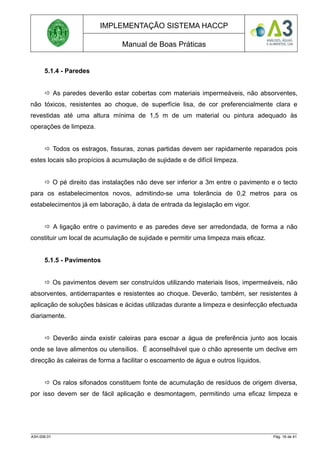 IMPLEMENTAÇÃO SISTEMA HACCP
Manual de Boas Práticas
5.1.4 - Paredes
 As paredes deverão estar cobertas com materiais impermeáveis, não absorventes,
não tóxicos, resistentes ao choque, de superfície lisa, de cor preferencialmente clara e
revestidas até uma altura mínima de 1,5 m de um material ou pintura adequado às
operações de limpeza.
 Todos os estragos, fissuras, zonas partidas devem ser rapidamente reparados pois
estes locais são propícios à acumulação de sujidade e de difícil limpeza.
 O pé direito das instalações não deve ser inferior a 3m entre o pavimento e o tecto
para os estabelecimentos novos, admitindo-se uma tolerância de 0,2 metros para os
estabelecimentos já em laboração, à data de entrada da legislação em vigor.
 A ligação entre o pavimento e as paredes deve ser arredondada, de forma a não
constituir um local de acumulação de sujidade e permitir uma limpeza mais eficaz.
5.1.5 - Pavimentos
 Os pavimentos devem ser construídos utilizando materiais lisos, impermeáveis, não
absorventes, antiderrapantes e resistentes ao choque. Deverão, também, ser resistentes à
aplicação de soluções básicas e ácidas utilizadas durante a limpeza e desinfecção efectuada
diariamente.
 Deverão ainda existir caleiras para escoar a água de preferência junto aos locais
onde se lave alimentos ou utensílios. É aconselhável que o chão apresente um declive em
direcção às caleiras de forma a facilitar o escoamento de água e outros líquidos.
 Os ralos sifonados constituem fonte de acumulação de resíduos de origem diversa,
por isso devem ser de fácil aplicação e desmontagem, permitindo uma eficaz limpeza e
A3H.006.01 Pág. 16 de 41
 