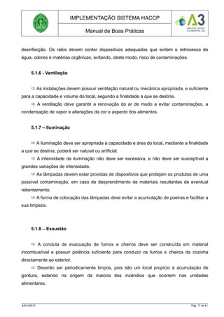 IMPLEMENTAÇÃO SISTEMA HACCP
Manual de Boas Práticas
desinfecção. Os ralos devem conter dispositivos adequados que evitem o retrocesso de
água, odores e matérias orgânicas, evitando, deste modo, risco de contaminações.
5.1.6 - Ventilação
 As instalações devem possuir ventilação natural ou mecânica apropriada, e suficiente
para a capacidade e volume do local, segundo a finalidade a que se destina.
 A ventilação deve garantir a renovação do ar de modo a evitar contaminações, a
condensação de vapor e alterações da cor e aspecto dos alimentos.
5.1.7 – Iluminação
 A iluminação deve ser apropriada à capacidade e área do local, mediante a finalidade
a que se destina, poderá ser natural ou artificial.
 A intensidade da iluminação não deve ser excessiva, e não deve ser susceptível a
grandes variações de intensidade.
 As lâmpadas devem estar providas de dispositivos que protejam os produtos de uma
possível contaminação, em caso de desprendimento de materiais resultantes de eventual
rebentamento.
 A forma de colocação das lâmpadas deve evitar a acumulação de poeiras e facilitar a
sua limpeza.
5.1.8 – Exaustão
 A conduta de evacuação de fumos e cheiros deve ser construída em material
incombustível e possuir potência suficiente para conduzir os fumos e cheiros da cozinha
directamente ao exterior.
 Deverão ser periodicamente limpos, pois são um local propício à acumulação de
gordura, estando na origem da maioria dos incêndios que ocorrem nas unidades
alimentares.
A3H.006.01 Pág. 17 de 41
 