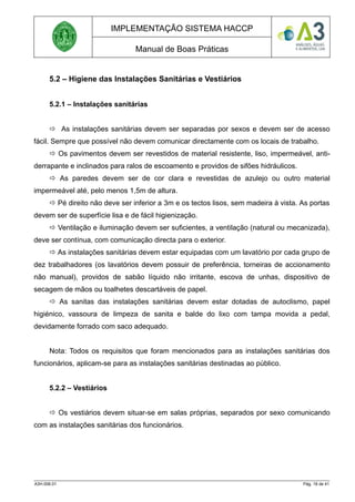 IMPLEMENTAÇÃO SISTEMA HACCP
Manual de Boas Práticas
5.2 – Higiene das Instalações Sanitárias e Vestiários
5.2.1 – Instalações sanitárias
 As instalações sanitárias devem ser separadas por sexos e devem ser de acesso
fácil. Sempre que possível não devem comunicar directamente com os locais de trabalho.
 Os pavimentos devem ser revestidos de material resistente, liso, impermeável, anti-
derrapante e inclinados para ralos de escoamento e providos de sifões hidráulicos.
 As paredes devem ser de cor clara e revestidas de azulejo ou outro material
impermeável até, pelo menos 1,5m de altura.
 Pé direito não deve ser inferior a 3m e os tectos lisos, sem madeira à vista. As portas
devem ser de superfície lisa e de fácil higienização.
 Ventilação e iluminação devem ser suficientes, a ventilação (natural ou mecanizada),
deve ser contínua, com comunicação directa para o exterior.
 As instalações sanitárias devem estar equipadas com um lavatório por cada grupo de
dez trabalhadores (os lavatórios devem possuir de preferência, torneiras de accionamento
não manual), providos de sabão líquido não irritante, escova de unhas, dispositivo de
secagem de mãos ou toalhetes descartáveis de papel.
 As sanitas das instalações sanitárias devem estar dotadas de autoclismo, papel
higiénico, vassoura de limpeza de sanita e balde do lixo com tampa movida a pedal,
devidamente forrado com saco adequado.
Nota: Todos os requisitos que foram mencionados para as instalações sanitárias dos
funcionários, aplicam-se para as instalações sanitárias destinadas ao público.
5.2.2 – Vestiários
 Os vestiários devem situar-se em salas próprias, separados por sexo comunicando
com as instalações sanitárias dos funcionários.
A3H.006.01 Pág. 18 de 41
 