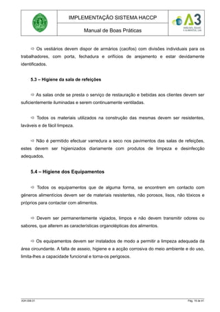 IMPLEMENTAÇÃO SISTEMA HACCP
Manual de Boas Práticas
 Os vestiários devem dispor de armários (cacifos) com divisões individuais para os
trabalhadores, com porta, fechadura e orifícios de arejamento e estar devidamente
identificados.
5.3 – Higiene da sala de refeições
 As salas onde se presta o serviço de restauração e bebidas aos clientes devem ser
suficientemente iluminadas e serem continuamente ventiladas.
 Todos os materiais utilizados na construção das mesmas devem ser resistentes,
laváveis e de fácil limpeza.
 Não é permitido efectuar varredura a seco nos pavimentos das salas de refeições,
estes devem ser higienizados diariamente com produtos de limpeza e desinfecção
adequados.
5.4 – Higiene dos Equipamentos
 Todos os equipamentos que de alguma forma, se encontrem em contacto com
géneros alimentícios devem ser de materiais resistentes, não porosos, lisos, não tóxicos e
próprios para contactar com alimentos.
 Devem ser permanentemente vigiados, limpos e não devem transmitir odores ou
sabores, que alterem as características organolépticas dos alimentos.
 Os equipamentos devem ser instalados de modo a permitir a limpeza adequada da
área circundante. A falta de asseio, higiene e a acção corrosiva do meio ambiente e do uso,
limita-lhes a capacidade funcional e torna-os perigosos.
A3H.006.01 Pág. 19 de 41
 