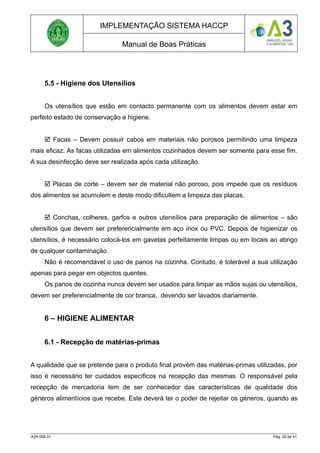 IMPLEMENTAÇÃO SISTEMA HACCP
Manual de Boas Práticas
5.5 - Higiene dos Utensílios
Os utensílios que estão em contacto permanente com os alimentos devem estar em
perfeito estado de conservação e higiene.
 Facas – Devem possuir cabos em materiais não porosos permitindo uma limpeza
mais eficaz. As facas utilizadas em alimentos cozinhados devem ser somente para esse fim.
A sua desinfecção deve ser realizada após cada utilização.
 Placas de corte – devem ser de material não poroso, pois impede que os resíduos
dos alimentos se acumulem e deste modo dificultem a limpeza das placas.
 Conchas, colheres, garfos e outros utensílios para preparação de alimentos – são
utensílios que devem ser preferencialmente em aço inox ou PVC. Depois de higienizar os
utensílios, é necessário colocá-los em gavetas perfeitamente limpas ou em locais ao abrigo
de qualquer contaminação.
Não é recomendável o uso de panos na cozinha. Contudo, é tolerável a sua utilização
apenas para pegar em objectos quentes.
Os panos de cozinha nunca devem ser usados para limpar as mãos sujas ou utensílios,
devem ser preferencialmente de cor branca, devendo ser lavados diariamente.
6 – HIGIENE ALIMENTAR
6.1 - Recepção de matérias-primas
A qualidade que se pretende para o produto final provém das matérias-primas utilizadas, por
isso é necessário ter cuidados específicos na recepção das mesmas. O responsável pela
recepção de mercadoria tem de ser conhecedor das características de qualidade dos
géneros alimentícios que recebe. Este deverá ter o poder de rejeitar os géneros, quando as
A3H.006.01 Pág. 20 de 41
 