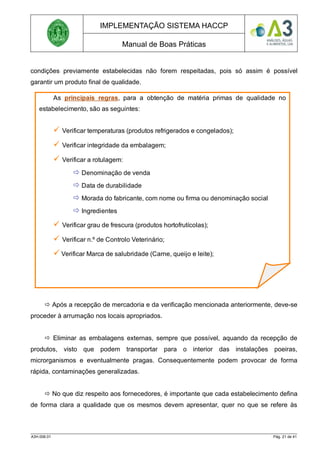 IMPLEMENTAÇÃO SISTEMA HACCP
Manual de Boas Práticas
condições previamente estabelecidas não forem respeitadas, pois só assim é possível
garantir um produto final de qualidade.
 Após a recepção de mercadoria e da verificação mencionada anteriormente, deve-se
proceder à arrumação nos locais apropriados.
 Eliminar as embalagens externas, sempre que possível, aquando da recepção de
produtos, visto que podem transportar para o interior das instalações poeiras,
microrganismos e eventualmente pragas. Consequentemente podem provocar de forma
rápida, contaminações generalizadas.
 No que diz respeito aos fornecedores, é importante que cada estabelecimento defina
de forma clara a qualidade que os mesmos devem apresentar, quer no que se refere às
A3H.006.01 Pág. 21 de 41
As principais regras, para a obtenção de matéria primas de qualidade no
estabelecimento, são as seguintes:
 Verificar temperaturas (produtos refrigerados e congelados);
 Verificar integridade da embalagem;
 Verificar a rotulagem:
 Denominação de venda
 Data de durabilidade
 Morada do fabricante, com nome ou firma ou denominação social
 Ingredientes
 Verificar grau de frescura (produtos hortofrutícolas);
 Verificar n.º de Controlo Veterinário;
 Verificar Marca de salubridade (Carne, queijo e leite);
 Verificar Registo de dados de origem (Carne de bovino).
 