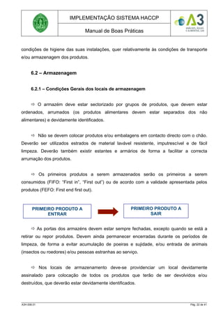 IMPLEMENTAÇÃO SISTEMA HACCP
Manual de Boas Práticas
condições de higiene das suas instalações, quer relativamente às condições de transporte
e/ou armazenagem dos produtos.
6.2 – Armazenagem
6.2.1 – Condições Gerais dos locais de armazenagem
 O armazém deve estar sectorizado por grupos de produtos, que devem estar
ordenados, arrumados (os produtos alimentares devem estar separados dos não
alimentares) e devidamente identificados.
 Não se devem colocar produtos e/ou embalagens em contacto directo com o chão.
Deverão ser utilizados estrados de material lavável resistente, imputrescível e de fácil
limpeza. Deverão também existir estantes e armários de forma a facilitar a correcta
arrumação dos produtos.
 Os primeiros produtos a serem armazenados serão os primeiros a serem
consumidos (FIFO: “First in”, “First out”) ou de acordo com a validade apresentada pelos
produtos (FEFO: First end first out).
 As portas dos armazéns devem estar sempre fechadas, excepto quando se está a
retirar ou repor produtos. Devem ainda permanecer encerradas durante os períodos de
limpeza, de forma a evitar acumulação de poeiras e sujidade, e/ou entrada de animais
(insectos ou roedores) e/ou pessoas estranhas ao serviço.
 Nos locais de armazenamento deve-se providenciar um local devidamente
assinalado para colocação de todos os produtos que terão de ser devolvidos e/ou
destruídos, que deverão estar devidamente identificados.
A3H.006.01 Pág. 22 de 41
PRIMEIRO PRODUTO A
ENTRAR
PRIMEIRO PRODUTO A
SAIR
 