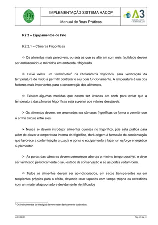 IMPLEMENTAÇÃO SISTEMA HACCP
Manual de Boas Práticas
6.2.2 – Equipamentos de Frio
6.2.2.1 – Câmaras Frigoríficas
 Os alimentos mais perecíveis, ou seja os que se alteram com mais facilidade devem
ser armazenados e mantidos em ambiente refrigerado.
 Deve existir um termómetro2
na câmara/arca frigorífica, para verificação da
temperatura de modo a permitir controlar o seu bom funcionamento. A temperatura é um dos
factores mais importantes para a conservação dos alimentos.
 Existem algumas medidas que devem ser levadas em conta para evitar que a
temperatura das câmaras frigoríficas seja superior aos valores desejáveis:
 Os alimentos devem, ser arrumados nas câmaras frigoríficas de forma a permitir que
o ar frio circule entre eles.
 Nunca se devem introduzir alimentos quentes no frigorífico, pois esta prática para
além de elevar a temperatura interna do frigorífico, dará origem à formação de condensação
que favorece a contaminação cruzada e obriga o equipamento a fazer um esforço energético
suplementar.
 As portas das câmaras devem permanecer abertas o mínimo tempo possível, e deve
ser verificado periodicamente o seu estado de conservação e se as portas vedam bem.
 Todos os alimentos devem ser acondicionados, em sacos transparentes ou em
recipientes próprios para o efeito, devendo estar tapados com tampa própria ou revestidos
com um material apropriado e devidamente identificados
2
Os instrumentos de medição devem estar devidamente calibrados.
A3H.006.01 Pág. 23 de 41
 