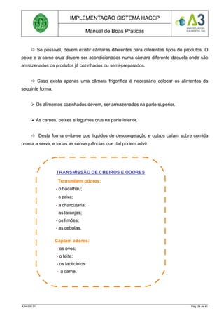 IMPLEMENTAÇÃO SISTEMA HACCP
Manual de Boas Práticas
 Se possível, devem existir câmaras diferentes para diferentes tipos de produtos. O
peixe e a carne crua devem ser acondicionados numa câmara diferente daquela onde são
armazenados os produtos já cozinhados ou semi-preparados.
 Caso exista apenas uma câmara frigorifica é necessário colocar os alimentos da
seguinte forma:
 Os alimentos cozinhados devem, ser armazenados na parte superior.
 As carnes, peixes e legumes crus na parte inferior.
 Desta forma evita-se que líquidos de descongelação e outros caíam sobre comida
pronta a servir, e todas as consequências que daí podem advir.
A3H.006.01 Pág. 24 de 41
TRANSMISSÃO DE CHEIROS E ODORES
Transmitem odores:
- o bacalhau;
- o peixe;
- a charcutaria;
- as laranjas;
- os limões;
- as cebolas.
Captam odores:
- os ovos;
- o leite;
- os lacticínios:
- a carne.
 