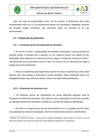 IMPLEMENTAÇÃO SISTEMA HACCP
Manual de Boas Práticas
Nota: No caso de armazenagem única, em frio positivo, a temperatura deve estar
compreendida entre 0 e 4 ºC. As temperaturas devem ser controladas e registadas, devendo
ser tomadas acções correctivas, que minimizem casos de anomalia ou de mau
funcionamento.
6.3 – Preparação de Alimentos
6.3.1 – Condições gerais de preparação de alimentos
 Por forma a evitar a contaminação de alimentos cozinhados e pré-cozinhados por
contacto directo e indirecto com o pessoal, ou com matérias primas num estado de pré-
preparação, deve organizar-se o serviço de forma a seguir o sistema de “marcha em frente”1
,
não permitindo que os alimentos prontos a servir se cruzem com os alimentos que estão a
chegar para serem preparados.
 Todos os recipientes para desperdícios devem ter tampa accionada por pedal, estar
forrados com saco plástico e permanecer sempre fechados. Estes recipientes devem ser
despejados sempre que estiverem cheios e devem ser higienizados diariamente.
6.3.2 – Preparação de alimentos crus
 Os alimentos devem ser manipulados em zonas diferentes daquelas onde se
manipulam os alimentos cozinhados. Nos casos em que a disposição do local não o permita,
as operações devem ser separadas no tempo por uma fase de limpeza e desinfecção.
 Os frutos e os legumes que irão ser consumidos em cru, ou aqueles que irão sofrer
uma operação de corte e/ou descasque, devem ser previamente lavados e desinfectados.
1
Sistema de “marcha em frente” - circuito que os géneros alimentícios devem seguir, de forma a que os
alimentos prontos a servir não se cruzem com os que estão por preparar e/ou confeccionar.
A3H.006.01 Pág. 26 de 41
 