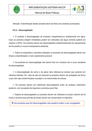 IMPLEMENTAÇÃO SISTEMA HACCP
Manual de Boas Práticas
Atenção: A desinfecção destes produtos deve ser feita com produtos autorizados.
6.3.3 – Descongelação
 É proibida a descongelação de produtos mergulhando-os directamente em água.
Caso os produtos estejam embalados podem ser colocados sob água corrente potável (no
máximo a 20ºC). Os produtos devem ser descongelados preferencialmente em equipamento
de frio positivo e nunca à temperatura ambiente.
 Todos os recipientes e utensílios utilizados no processo de descongelação devem ser
limpos e desinfectados o mais rapidamente possível.
 Os produtos em descongelação não devem ficar em contacto com o suco resultante
da descongelação.
 A descongelação da carne e do peixe deve efectuar-se sempre que possível em
câmaras distintas. No caso de não ser possível os produtos devem ser protegidos de forma
a que não haja contaminações cruzadas e /ou transmissão de odores.
 Os produtos devem ser totalmente descongelados antes de qualquer tratamento
posterior, com excepção dos legumes e produtos para fritar.
 Depois de descongelados os produtos devem ser utilizados no prazo máximo de 24
horas e durante esse período de tempo devem ser conservados no frigorífico.
A3H.006.01 Pág. 27 de 41
 Um produto que foi descongelado não poderá voltar a ser congelado.
 