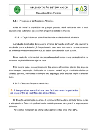 IMPLEMENTAÇÃO SISTEMA HACCP
Manual de Boas Práticas
6.3.4 – Preparação e Confecção dos Alimentos
Antes de iniciar a preparação de qualquer produto, deve verificar-se que o local,
equipamentos e utensílios se encontram em perfeito estado de limpeza.
6.3.4.1 – Organização das superfícies de contacto directo com os alimentos
A produção de refeições deve seguir o princípio da “marcha em frente”, isto é cumprir a
sequência: preparação/confecção/empratamento, sem haver retrocessos nem cruzamentos
de alimentos confeccionados com crus, ou destes com utensílios sujos ou lixos.
Deste modo não podem existir na mesma bancada alimentos crus e confeccionados, ou
alimentos na proximidade de objectos sujos.
Pela mesma razão, o encaminhamento dos géneros alimentícios através das áreas de
armazenagem, preparação, distribuição ou consumo, deverá seguir um circuito distinto do
utilizado pelo lixo, verificando-se sempre uma separação entre circuitos limpos e circuitos
sujos.
6.3.4.2 – Tempos e Temperaturas de risco
 Durante a preparação dos pratos é extremamente importante controlar bem o tempo
e a temperatura. Estes dois parâmetros são muito importantes para garantir a segurança dos
alimentos.
As bactérias multiplicam-se à temperatura compreendida entre 5ºC e 65ºC.
A3H.006.01 Pág. 28 de 41
 A temperatura constitui um dos factores mais importantes
na luta contra as toxinfecções alimentares.
 