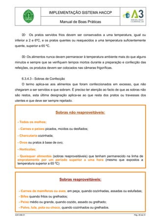 IMPLEMENTAÇÃO SISTEMA HACCP
Manual de Boas Práticas
 Os pratos servidos frios devem ser conservados a uma temperatura, igual ou
inferior a 2 e 6ºC, e os pratos quentes ou reaquecidos a uma temperatura suficientemente
quente, superior a 65 ºC.
 Os alimentos nunca devem permanecer à temperatura ambiente mais do que alguns
minutos e sempre que se verifiquem tempos mortos durante a preparação e confecção das
refeições, os produtos devem ser colocados nas câmaras frigoríficas.
6.3.4.3 - Sobras de Confecção
O termo aplica-se aos alimentos que foram confeccionados em excesso, que não
chegaram a ser servidos e que sobram. É preciso ter atenção ao facto de que as sobras não
são restos, esta última designação aplica-se ao que resta dos pratos ou travessas dos
utentes e que deve ser sempre rejeitado.
A3H.006.01 Pág. 29 de 41
Sobras não reaproveitáveis:
- Todos os molhos;
- Carnes e peixes picados, moídos ou desfiados;
- Charcutaria cozinhada;
- Ovos ou pratos à base de ovo;
- Hortícolas;
- Quaisquer alimentos (sobras reaproveitáveis) que tenham permanecido na linha de
empratamento por um período superior a uma hora (mesmo que expostos a
temperatura superior a 65 ºC)
Sobras reaproveitáveis:
- Carnes de mamíferos ou aves, em peça, quando cozinhadas, assadas ou estufadas;
- Bifes quando fritos ou grelhados;
- Peixe médio ou grande, quando cozido, assado ou grelhado;
- Polvo, lula, pota ou choco, quando cozinhados ou grelhados.
 