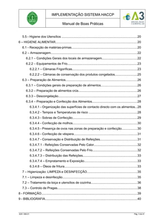 IMPLEMENTAÇÃO SISTEMA HACCP
Manual de Boas Práticas
5.5 - Higiene dos Utensílios ......................................................................................20
6 – HIGIENE ALIMENTAR.............................................................................................20
6.1 - Recepção de matérias-primas...........................................................................20
6.2 – Armazenagem..................................................................................................22
6.2.1 – Condições Gerais dos locais de armazenagem........................................22
6.2.2 – Equipamentos de Frio...............................................................................23
6.2.2.1 – Câmaras Frigoríficas..........................................................................23
6.2.2.2 – Câmaras de conservação dos produtos congelados.........................25
6.3 – Preparação de Alimentos.................................................................................26
6.3.1 – Condições gerais de preparação de alimentos.........................................26
6.3.2 – Preparação de alimentos crús...................................................................26
6.3.3 – Descongelação..........................................................................................27
6.3.4 – Preparação e Confecção dos Alimentos...................................................28
6.3.4.1 - Organização das superfícies de contacto directo com os alimentos...28
6.3.4.2 - Tempos e Temperaturas de risco .......................................................28
6.3.4.3 - Sobras de Confecção..........................................................................29
6.3.4.4 - Confecção de molhos.........................................................................30
6.3.4.5 - Presença de ovos nas zonas de preparação e confecção..................30
6.3.4.6 - Confecção de véspera........................................................................31
6.3.4.7 - Conservação e Distribuição de Refeições..........................................31
6.3.4.7.1 - Refeições Conservadas Pelo Calor.................................................32
6.3.4.7.2 – Refeições Conservadas Pelo Frio...................................................32
6.3.4.7.3 – Distribuição das Refeições..............................................................33
6.3.4.7.4 – Empratamento e Exposição............................................................33
6.3.4.8 – Óleos de fritura...................................................................................33
7 – Higienização: LIMPEZA e DESINFECÇÃO.........................................................35
7.1 – Limpeza e desinfecção.....................................................................................35
7.2 – Tratamento da loiça e utensílios de cozinha.....................................................36
7.3 – Controlo de Pragas...........................................................................................38
8 - FORMAÇÃO.............................................................................................................39
9 - BIBLIOGRAFIA.........................................................................................................40
A3H. 006.01 Pág. 3 de 41
 