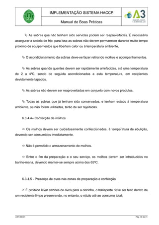 IMPLEMENTAÇÃO SISTEMA HACCP
Manual de Boas Práticas
 As sobras que não tenham sido servidas podem ser reaproveitadas. É necessário
assegurar a cadeia de frio, para isso as sobras não devem permanecer durante muito tempo
próximo de equipamentos que libertem calor ou à temperatura ambiente.
 O acondicionamento da sobras deve-se fazer retirando molhos e acompanhamentos.
 As sobras quando quentes devem ser rapidamente arrefecidas, até uma temperatura
de 2 a 4ºC, sendo de seguida acondicionadas a esta temperatura, em recipientes
devidamente tapados.
 As sobras não devem ser reaproveitadas em conjunto com novos produtos.
 Todas as sobras que já tenham sido conservadas, e tenham estado à temperatura
ambiente, se não foram utilizadas, terão de ser rejeitadas.
6.3.4.4– Confecção de molhos
 Os molhos devem ser cuidadosamente confeccionados, à temperatura de ebulição,
devendo ser consumidos imediatamente.
 Não é permitido o armazenamento de molhos.
 Entre o fim da preparação e o seu serviço, os molhos devem ser introduzidos no
banho-maria, devendo manter-se sempre acima dos 65ºC.
6.3.4.5 - Presença de ovos nas zonas de preparação e confecção
 É proibido levar cartões de ovos para a cozinha, o transporte deve ser feito dentro de
um recipiente limpo preservando, no entanto, o rótulo até ao consumo total;
A3H.006.01 Pág. 30 de 41
 
