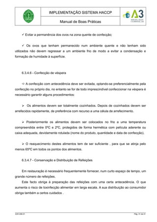 IMPLEMENTAÇÃO SISTEMA HACCP
Manual de Boas Práticas
 Evitar a permanência dos ovos na zona quente de confecção;
 Os ovos que tenham permanecido num ambiente quente e não tenham sido
utilizados não devem regressar a um ambiente frio de modo a evitar a condensação e
formação de humidade à superfície.
6.3.4.6 - Confecção de véspera
 A confecção com antecedência deve ser evitada, optando-se preferencialmente pela
confecção no próprio dia, no entanto se for de todo imprescindível confeccionar na véspera é
necessário garantir alguns procedimentos:
 Os alimentos devem ser totalmente cozinhados. Depois de cozinhados devem ser
arrefecidos rapidamente, de preferência com recurso a uma célula de arrefecimento.
 Posteriormente os alimentos devem ser colocados no frio a uma temperatura
compreendida entre 0ºC e 2ºC, protegidos de forma hermética com película aderente ou
caixa adequada, devidamente rotulada (nome do produto, quantidade e data de confecção).
 O reaquecimento destes alimentos tem de ser suficiente , para que se atinja pelo
menos 65ºC em todos os pontos dos alimentos.
6.3.4.7 - Conservação e Distribuição de Refeições
Em restauração é necessário frequentemente fornecer, num curto espaço de tempo, um
grande número de refeições.
Este facto obriga à preparação das refeições com uma certa antecedência. O que
aumenta o risco de toxinfecção alimentar em larga escala. A sua distribuição ao consumidor
obriga também a certos cuidados .
A3H.006.01 Pág. 31 de 41
 