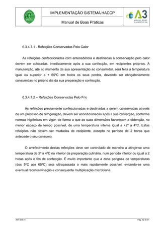 IMPLEMENTAÇÃO SISTEMA HACCP
Manual de Boas Práticas
6.3.4.7.1 - Refeições Conservadas Pelo Calor
As refeições confeccionadas com antecedência e destinadas à conservação pelo calor
devem ser colocadas, imediatamente após a sua confecção, em recipientes próprios. A
manutenção, até ao momento da sua apresentação ao consumidor, será feita a temperatura
igual ou superior a + 65ºC em todos os seus pontos, devendo ser obrigatoriamente
consumidas no próprio dia da sua preparação e confecção.
6.3.4.7.2 – Refeições Conservadas Pelo Frio
As refeições previamente confeccionadas e destinadas a serem conservadas através
de um processo de refrigeração, devem ser acondicionadas após a sua confecção, conforme
normas higiénicas em vigor, de forma a que as suas dimensões favoreçam a obtenção, no
menor espaço de tempo possível, de uma temperatura interna igual a +2º a 4ºC. Estas
refeições não devem ser mudadas de recipiente, excepto no período de 2 horas que
antecede o seu consumo.
O arrefecimento destas refeições deve ser controlado de maneira a atingir-se uma
temperatura de 2º a 4ºC no interior da preparação culinária, num período inferior ou igual a 2
horas após o fim de confecção. É muito importante que a zona perigosa de temperaturas
(dos 5ºC aos 65ºC) seja ultrapassada o mais rapidamente possível, evitando-se uma
eventual recontaminação e consequente multiplicação microbiana.
A3H.006.01 Pág. 32 de 41
 