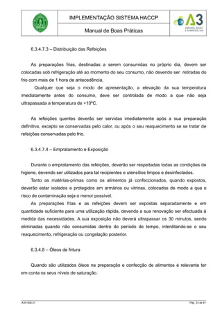 IMPLEMENTAÇÃO SISTEMA HACCP
Manual de Boas Práticas
6.3.4.7.3 – Distribuição das Refeições
As preparações frias, destinadas a serem consumidas no próprio dia, devem ser
colocadas sob refrigeração até ao momento do seu consumo, não devendo ser retiradas do
frio com mais de 1 hora de antecedência.
Qualquer que seja o modo de apresentação, a elevação da sua temperatura
imediatamente antes do consumo, deve ser controlada de modo a que não seja
ultrapassada a temperatura de +10ºC.
As refeições quentes deverão ser servidas imediatamente após a sua preparação
definitiva, excepto se conservadas pelo calor, ou após o seu reaquecimento se se tratar de
refeições conservadas pelo frio.
6.3.4.7.4 – Empratamento e Exposição
Durante o empratamento das refeições, deverão ser respeitadas todas as condições de
higiene, devendo ser utilizados para tal recipientes e utensílios limpos e desinfectados.
Tanto as matérias-primas como os alimentos já confeccionados, quando expostos,
deverão estar isolados e protegidos em armários ou vitrinas, colocados de modo a que o
risco de contaminação seja o menor possível.
As preparações frias e as refeições devem ser expostas separadamente e em
quantidade suficiente para uma utilização rápida, devendo a sua renovação ser efectuada à
medida das necessidades. A sua exposição não deverá ultrapassar os 30 minutos, sendo
eliminadas quando não consumidas dentro do período de tempo, interditando-se o seu
reaquecimento, refrigeração ou congelação posterior.
6.3.4.8 – Óleos de fritura
Quando são utilizados óleos na preparação e confecção de alimentos é relevante ter
em conta os seus níveis de saturação.
A3H.006.01 Pág. 33 de 41
 