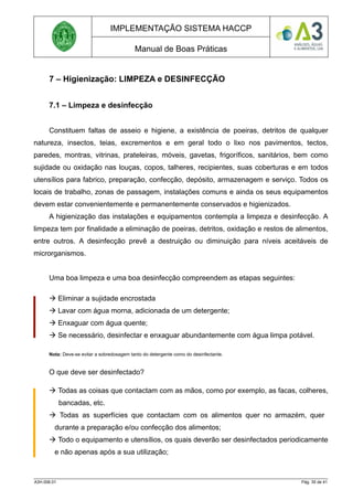 IMPLEMENTAÇÃO SISTEMA HACCP
Manual de Boas Práticas
7 – Higienização: LIMPEZA e DESINFECÇÃO
7.1 – Limpeza e desinfecção
Constituem faltas de asseio e higiene, a existência de poeiras, detritos de qualquer
natureza, insectos, teias, excrementos e em geral todo o lixo nos pavimentos, tectos,
paredes, montras, vitrinas, prateleiras, móveis, gavetas, frigoríficos, sanitários, bem como
sujidade ou oxidação nas louças, copos, talheres, recipientes, suas coberturas e em todos
utensílios para fabrico, preparação, confecção, depósito, armazenagem e serviço. Todos os
locais de trabalho, zonas de passagem, instalações comuns e ainda os seus equipamentos
devem estar convenientemente e permanentemente conservados e higienizados.
A higienização das instalações e equipamentos contempla a limpeza e desinfecção. A
limpeza tem por finalidade a eliminação de poeiras, detritos, oxidação e restos de alimentos,
entre outros. A desinfecção prevê a destruição ou diminuição para níveis aceitáveis de
microrganismos.
Uma boa limpeza e uma boa desinfecção compreendem as etapas seguintes:
 Eliminar a sujidade encrostada
 Lavar com água morna, adicionada de um detergente;
 Enxaguar com água quente;
 Se necessário, desinfectar e enxaguar abundantemente com água limpa potável.
Nota: Deve-se evitar a sobredosagem tanto do detergente como do desinfectante.
O que deve ser desinfectado?
 Todas as coisas que contactam com as mãos, como por exemplo, as facas, colheres,
bancadas, etc.
 Todas as superfícies que contactam com os alimentos quer no armazém, quer
durante a preparação e/ou confecção dos alimentos;
 Todo o equipamento e utensílios, os quais deverão ser desinfectados periodicamente
e não apenas após a sua utilização;
A3H.006.01 Pág. 35 de 41
 
