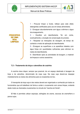 IMPLEMENTAÇÃO SISTEMA HACCP
Manual de Boas Práticas
7.2 – Tratamento da loiça e utensílios de cozinha
A cozinha deve dispor, sempre que possível, de um espaço destinado à lavagem da
loiça e de utensílios, denominado de copa suja. Na copa suja devem-se despejar
imediatamente os restos dos alimentos para os recipientes do lixo.
O transporte da loiça suja e dos restos deverá ser organizado e conhecido por todos os
funcionários que ali trabalham de forma a evitar o cruzamento com zonas limpas, evitando
deste modo as chamados cruzamentos no circuito de “marcha em frente”.
 Não é permitido utilizar esponjas, esfregões de arame, escovas de arame/ferro e
panos sujos.
A3H.006.01 Pág. 36 de 41
PRINCíPIOS
PRINCíPIOS
DE UMA
DE UMA
BOA
BOA
LIMPEZA
LIMPEZA
1 - Procurar limpar a fundo. Utilizar para este efeito
detergentes certificados para uso em áreas alimentares.
2 - Enxaguar abundantemente com água e eliminar a água
de enxaguamento.
3 - Escolher um desinfectante. Ter em conta,
eventualmente, a duração de conservação do produto.
4 - Respeitar as indicações de dosagem, de tempo de
contacto e modo de aplicação do desinfectante.
5 - Enxaguar as superfícies e os aparelhos tratados com
água limpa em quantidades suficientes para eliminar os
restos de desinfectante.
6 - Desinfectar após as actividades de lavagem, o material
de limpeza e outros acessórios.
 