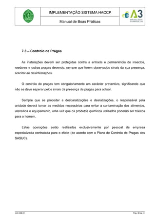 IMPLEMENTAÇÃO SISTEMA HACCP
Manual de Boas Práticas
7.3 – Controlo de Pragas
As instalações devem ser protegidas contra a entrada e permanência de insectos,
roedores e outras pragas devendo, sempre que forem observados sinais da sua presença,
solicitar-se desinfestações.
O controlo de pragas tem obrigatoriamente um carácter preventivo, significando que
não se deve esperar pelos sinais da presença de pragas para actuar.
Sempre que se proceder a desbaratizações e desratizações, o responsável pela
unidade deverá tomar as medidas necessárias para evitar a contaminação dos alimentos,
utensílios e equipamento, uma vez que os produtos químicos utilizados poderão ser tóxicos
para o homem.
Estas operações serão realizadas exclusivamente por pessoal de empresa
especializada contratada para o efeito (de acordo com o Plano de Controlo de Pragas dos
SASUC).
A3H.006.01 Pág. 38 de 41
 