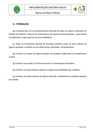 IMPLEMENTAÇÃO SISTEMA HACCP
Manual de Boas Práticas
8 - FORMAÇÃO
 O pessoal deve ser convenientemente informado de todas as regras e instruções de
trabalho dos SASUC, devendo ter conhecimento da respectiva documentação, a qual deverá
ser elaborada e organizada por técnicos habilitados.
 Todos os funcionários deverão ter formação periódica sobre as boas práticas de
higiene aplicadas a unidade em que desenvolvam actividade, nomeadamente:
 Conhecer as regras de higiene pessoal, que qualquer colaborador da unidade deve
cumprir;
 Conhecer as causas e a forma de prevenir as intoxicações alimentares;
 Conhecer as regras básicas relativas à higiene das instalações das unidades;
 Conhecer as regras básicas de higiene alimentar, considerando as práticas habituais
da unidade.
A3H.006.01 Pág. 39 de 41
 