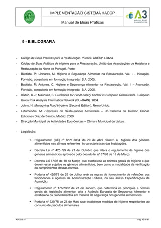 IMPLEMENTAÇÃO SISTEMA HACCP
Manual de Boas Práticas
9 - BIBLIOGRAFIA
- Código de Boas Práticas para a Restauração Pública. ARESP, Lisboa
- Código de Boas Práticas de Higiene para a Restauração. União das Associações de Hotelaria e
Restauração do Norte de Portugal, Porto
- Baptista, P.; Linhares, M. Higiene e Segurança Alimentar na Restauração. Vol. I – Iniciação.
Forvisão, consultoria em formação integrada, S.A. 2005.
- Baptista, P.; Antunes, C. Higiene e Segurança Alimentar na Restauração. Vol. II – Avançado.
Forvisão, consultoria em formação integrada, S.A. 2005.
- Bolton, D.J.; Maunsell, B. Guidelines for Food Safety Control in European Restaurants. European
Union Risk Analysis Information Network (EU-RAIN). 2004.
- Johns, N. Managying Food Hygiene (Second Edition), Reino Unido.
- Letamendía, M. Empresas de Restauración Alimentaria – Un Sistema de Gestión Global.
Ediciones Diaz de Santos, Madrid, 2000.
- Direcção Municipal de Actividades Económicas – Câmara Municipal de Lisboa.
- Legislação:
 Regulamento (CE) nº 852/ 2004 de 29 de Abril relativo à higiene dos géneros
alimentícios nas alíneas referentes às características das Instalações.
 Decreto Lei nº 425 /99 de 21 de Outubro que altera o regulamento de higiene dos
géneros alimentícios aprovado pelo decreto lei nº 67/98 de 18 de Março.
 Decreto Lei 67/98 de 18 de Março que estabelece as normas gerais de higiene a que
devem estar sujeitos os géneros alimentícios, bem como a modalidade de verificação
do cumprimentos dessas normas.
 Portaria nº 426/78 de 29 de Julho revê as regras de fornecimento de refeições aos
funcionários e agentes da Administração Pública, no seu anexo Especificações de
Aquisição.
 Regulamento nº 178/2002 de 28 de Janeiro, que determina os princípios e normas
gerais da legislação alimentar, cria a Agência Europeia de Segurança Alimentar e
estabelece os procedimentos em matéria de segurança dos géneros alimentícios.
 Portaria nº 329/75 de 28 de Maio que estabelece medidas de higiene respeitantes ao
consumo de produtos alimentares.
A3H.006.01 Pág. 40 de 41
 