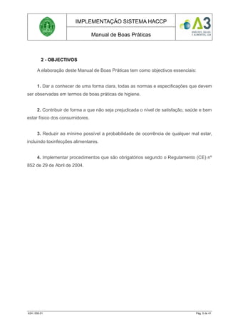 IMPLEMENTAÇÃO SISTEMA HACCP
Manual de Boas Práticas
2 - OBJECTIVOS
A elaboração deste Manual de Boas Práticas tem como objectivos essenciais:
1. Dar a conhecer de uma forma clara, todas as normas e especificações que devem
ser observadas em termos de boas práticas de higiene.
2. Contribuir de forma a que não seja prejudicada o nível de satisfação, saúde e bem
estar físico dos consumidores.
3. Reduzir ao mínimo possível a probabilidade de ocorrência de qualquer mal estar,
incluindo toxinfecções alimentares.
4. Implementar procedimentos que são obrigatórios segundo o Regulamento (CE) nº
852 de 29 de Abril de 2004.
A3H. 006.01 Pág. 5 de 41
 