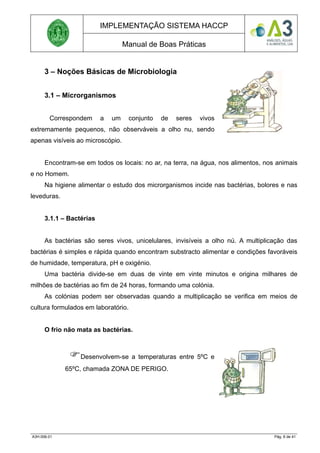 IMPLEMENTAÇÃO SISTEMA HACCP
Manual de Boas Práticas
3 – Noções Básicas de Microbiologia
3.1 – Microrganismos
Correspondem a um conjunto de seres vivos
extremamente pequenos, não observáveis a olho nu, sendo
apenas visíveis ao microscópio.
Encontram-se em todos os locais: no ar, na terra, na água, nos alimentos, nos animais
e no Homem.
Na higiene alimentar o estudo dos microrganismos incide nas bactérias, bolores e nas
leveduras.
3.1.1 – Bactérias
As bactérias são seres vivos, unicelulares, invisíveis a olho nú. A multiplicação das
bactérias é simples e rápida quando encontram substracto alimentar e condições favoráveis
de humidade, temperatura, pH e oxigénio.
Uma bactéria divide-se em duas de vinte em vinte minutos e origina milhares de
milhões de bactérias ao fim de 24 horas, formando uma colónia.
As colónias podem ser observadas quando a multiplicação se verifica em meios de
cultura formulados em laboratório.
O frio não mata as bactérias.
Desenvolvem-se a temperaturas entre 5ºC e
65ºC, chamada ZONA DE PERIGO.
A3H.006.01 Pág. 6 de 41
 