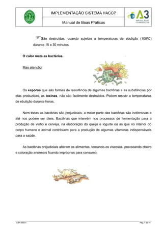 IMPLEMENTAÇÃO SISTEMA HACCP
Manual de Boas Práticas
São destruídas, quando sujeitas a temperaturas de ebulição (100ºC)
durante 15 a 30 minutos.
O calor mata as bactérias.
Mas atenção!
Os esporos que são formas de resistência de algumas bactérias e as substâncias por
elas produzidas, as toxinas, não são facilmente destruídos. Podem resistir a temperaturas
de ebulição durante horas.
Nem todas as bactérias são prejudiciais, a maior parte das bactérias são inofensivas e
até nos podem ser úteis. Bactérias que intervém nos processos de fermentação para a
produção de vinho e cerveja, na elaboração do queijo e iogurte ou as que no interior do
corpo humano e animal contribuem para a produção de algumas vitaminas indispensáveis
para a saúde.
As bactérias prejudiciais alteram os alimentos, tornando-os viscosos, provocando cheiro
e coloração anormais ficando impróprios para consumo.
A3H.006.01 Pág. 7 de 41
 