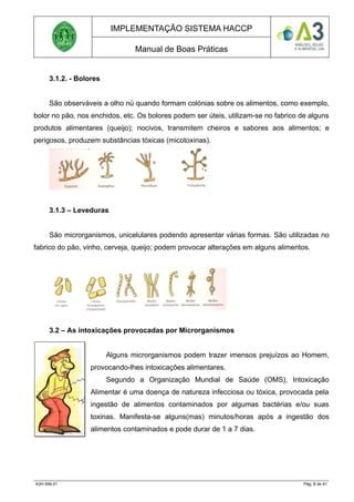 IMPLEMENTAÇÃO SISTEMA HACCP
Manual de Boas Práticas
3.1.2. - Bolores
São observáveis a olho nú quando formam colónias sobre os alimentos, como exemplo,
bolor no pão, nos enchidos, etc. Os bolores podem ser úteis, utilizam-se no fabrico de alguns
produtos alimentares (queijo); nocivos, transmitem cheiros e sabores aos alimentos; e
perigosos, produzem substâncias tóxicas (micotoxinas).
3.1.3 – Leveduras
São microrganismos, unicelulares podendo apresentar várias formas. São utilizadas no
fabrico do pão, vinho, cerveja, queijo; podem provocar alterações em alguns alimentos.
3.2 – As intoxicações provocadas por Microrganismos
Alguns microrganismos podem trazer imensos prejuízos ao Homem,
provocando-lhes intoxicações alimentares.
Segundo a Organização Mundial de Saúde (OMS), Intoxicação
Alimentar é uma doença de natureza infecciosa ou tóxica, provocada pela
ingestão de alimentos contaminados por algumas bactérias e/ou suas
toxinas. Manifesta-se alguns(mas) minutos/horas após a ingestão dos
alimentos contaminados e pode durar de 1 a 7 dias.
A3H.006.01 Pág. 8 de 41
 