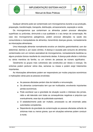 IMPLEMENTAÇÃO SISTEMA HACCP
Manual de Boas Práticas
Qualquer alimento pode ser contaminado com microrganismos durante a sua produção,
preparação, transformação, transporte, distribuição, armazenamento, exposição e venda.
Os microrganismos que contaminam os alimentos podem provocar alterações
superficiais ou profundas, diminuindo a sua qualidade e o seu tempo de conservação. No
caso dos microrganismos patogénicos, podem provocar alterações na saúde dos
consumidores e manipuladores de alimentos, transmitindo doenças graves, nomeadamente
as intoxicações alimentares.
Uma intoxicação alimentar normalmente envolve um distúrbio gastrointestinal, com dor
abdominal, diarreia e, por vezes vómitos. A doença é causada pelo consumo de alimentos
contaminados com um número assinalável de microrganismos, nomeadamente bactérias ou
alguns produtos tóxicos resultante do crescimento destas. A doença pode afectar o indivíduo
ou vários membros da família, ou um número de pessoas de número significativo.
Geralmente os grupos mais vulneráveis são constituídos por idosos e crianças. Os
sintomas podem perdurar vários dias, semanas ou meses e podem exigir tratamentos
importantes.
As intoxicações alimentares podem ser responsáveis por muitos prejuízos económicos
e implicações várias para as pessoas envolvidas:
● As pessoas afectadas perdem dias de trabalho e remuneração;
● Os alimentos contaminados tem que ser inutilizados; envolvendo importantes
perdas económicas.
● Pode acontecer que a gravidade da situação suscite o interesse dos jornais,
rádio e até televisão com todas as consequências negativas e prejuízos que
eventualmente, esse tipo de publicidade acarretará;
● O estabelecimento pode ser multado, processado ou até encerrado pelas
autoridades competentes.
● Dependendo da gravidade da contaminação as pessoas afectadas sofrerão de
sintomas mais ou menos graves, que em situações extremas podem conduzir
à morte.
A3H.006.01 Pág. 9 de 41
 