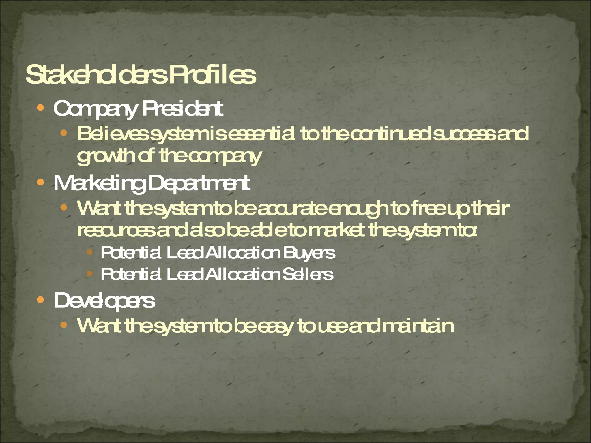 Company President Believes system is essential to the continued success and growth of the company Marketing Department Want the system to be accurate enough to free up their resources and also be able to market the system to: Potential Lead Allocation Buyers Potential Lead Allocation Sellers Developers Want the system to be easy to use and maintain Stakeholders Profiles 