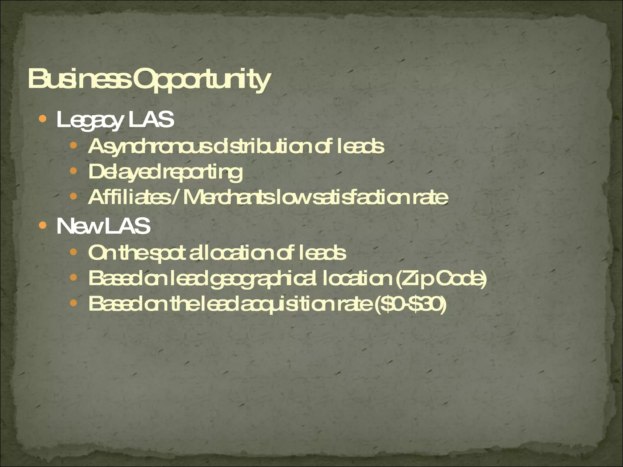Legacy LAS Asynchronous distribution of leads Delayed reporting Affiliates / Merchants low satisfaction rate New LAS On the spot allocation of leads Based on lead geographical location (Zip Code) Based on the lead acquisition rate ($0-$30) Business Opportunity 