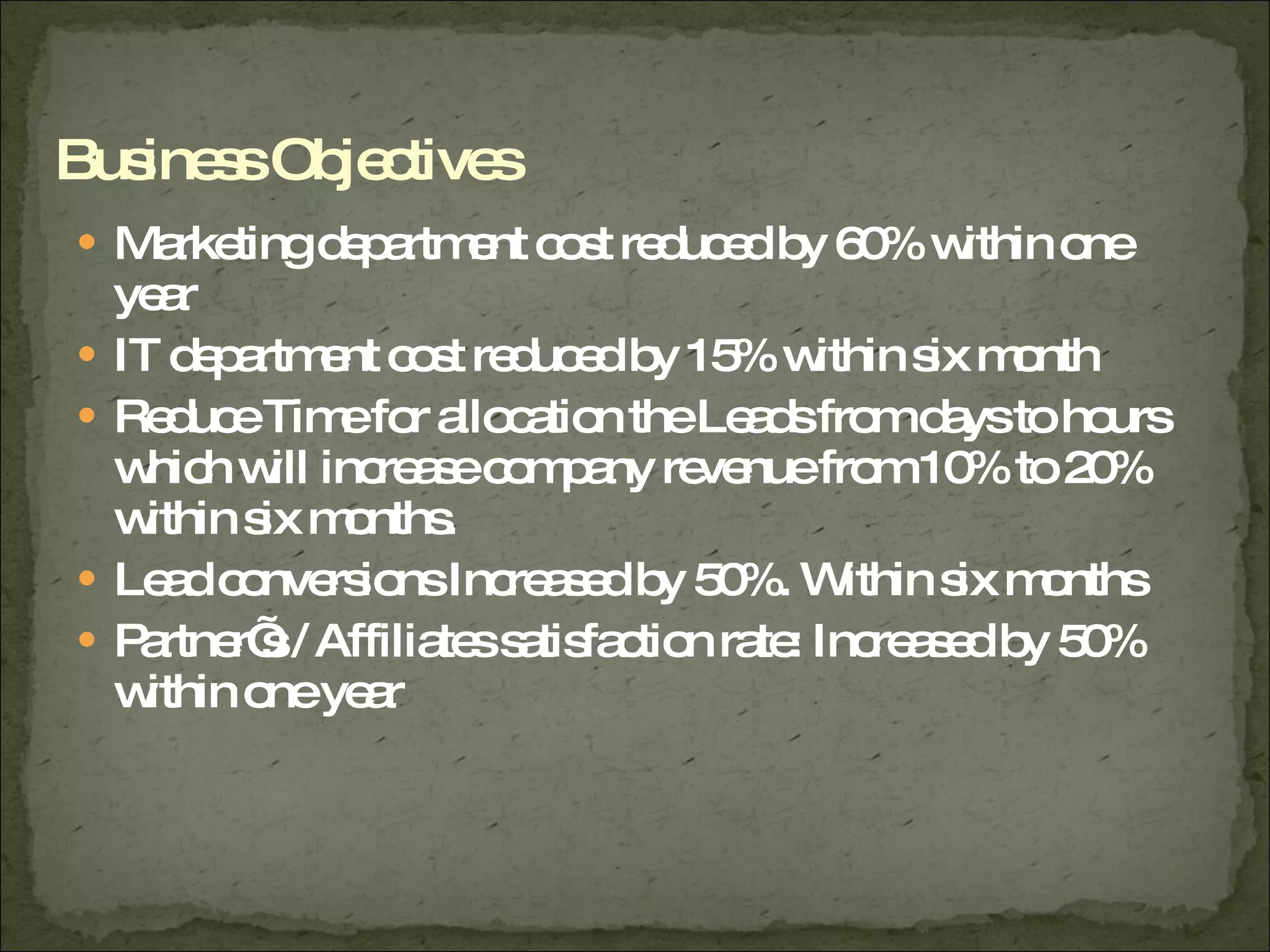 Marketing department cost reduced by 60% within one year IT department cost reduced by 15% within six month  Reduce Time for allocation the Leads from days to hours which will increase company revenue from 10% to 20% within six months. Lead conversions Increased by 50%. Within six months  Partner’s / Affiliates satisfaction rate: Increased by 50% within one year  Business Objectives 