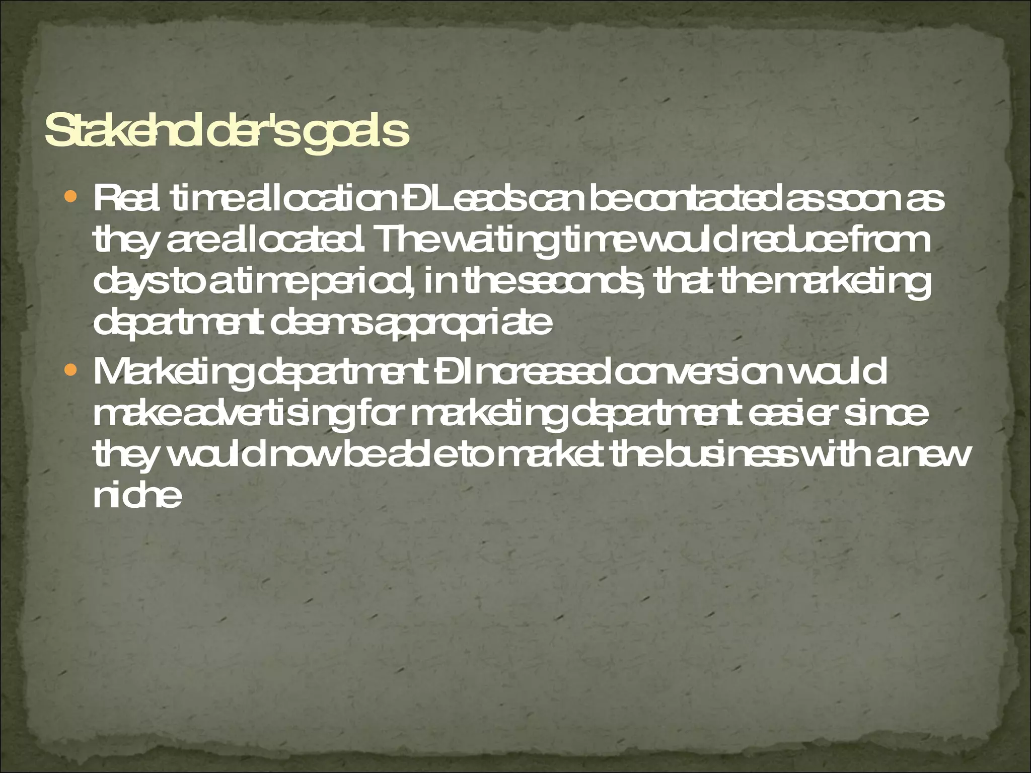 Real time allocation – Leads can be contacted as soon as they are allocated. The waiting time would reduce from days to a time period, in the seconds, that the marketing department deems appropriate  Marketing department – Increased conversion would make advertising for marketing department easier since they would now be able to market the business with a new niche  Stakeholder's goals 