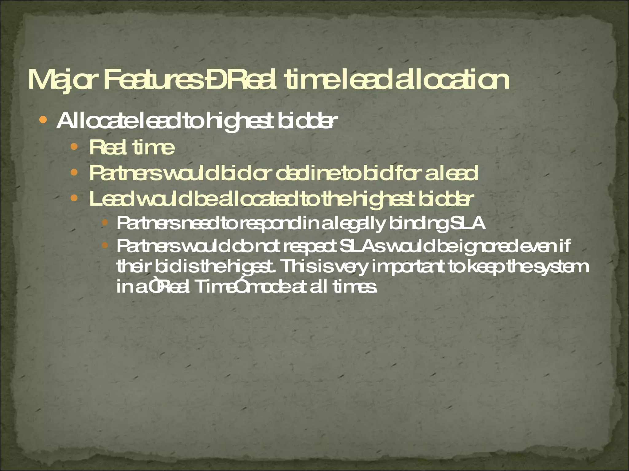 Allocate lead to highest bidder Real time Partners would bid or decline to bid for a lead Lead would be allocated to the highest bidder Partners need to respond in a legally binding SLA Partners would do not respect SLAs would be ignored even if their bid is the higest. This is very important to keep the system in a “Real Time” mode at all times. Major Features – Real time lead allocation 