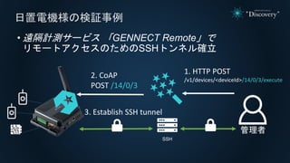 • 遠隔計測サービス 「GENNECT Remote」で
リモートアクセスのためのSSHトンネル確立
日置電機様の検証事例
SSH
1. HTTP POST
/v1/devices/<deviceId>/14/0/3/execute
2. Co...