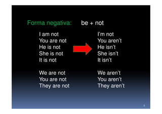 Forma negativa:    be + not
    I am not            I’m not
    You are not         You aren’t
    He is not           He isn’t
    She is not          She isn’t
    It is not           It isn’t

    We are not          We aren’t
    You are not         You aren’t
    They are not        They aren’t


                                      3
 
