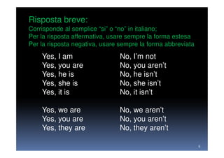 Risposta breve:
Corrisponde al semplice “si” o “no” in italiano;
Per la risposta affermativa, usare sempre la forma estesa
Per la risposta negativa, usare sempre la forma abbreviata
    Yes, I am                  No, I’m not
    Yes, you are               No, you aren’t
    Yes, he is                 No, he isn’t
    Yes, she is                No, she isn’t
    Yes, it is                 No, it isn’t

    Yes, we are                No, we aren’t
    Yes, you are               No, you aren’t
    Yes, they are              No, they aren’t

                                                             6
 